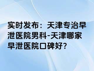 实时发布：天津专治早泄医院男科-天津哪家早泄医院口碑好？