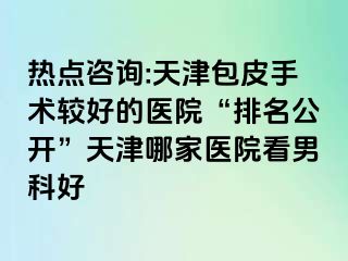 热点咨询:天津包皮手术较好的医院“排名公开”天津哪家医院看男科好