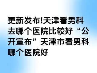 更新发布!天津看男科去哪个医院比较好“公开宣布”天津市看男科哪个医院好