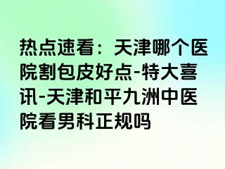 热点速看：天津哪个医院割包皮好点-特大喜讯-天津和平九洲中医院看男科正规吗