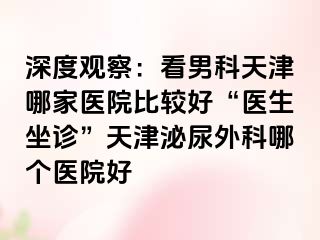 深度观察：看男科天津哪家医院比较好“医生坐诊”天津泌尿外科哪个医院好