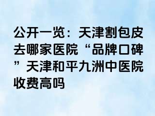 公开一览：天津割包皮去哪家医院“品牌口碑”天津和平九洲中医院收费高吗