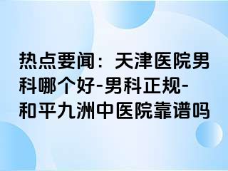 热点要闻：天津医院男科哪个好-男科正规-和平九洲中医院靠谱吗