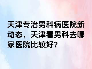天津专治男科病医院新动态，天津看男科去哪家医院比较好？