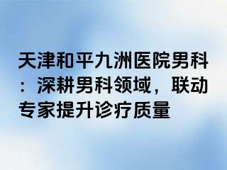 天津和平九洲医院男科：深耕男科领域，联动专家提升诊疗质量