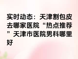 实时动态：天津割包皮去哪家医院“热点推荐”天津市医院男科哪里好