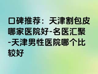 口碑推荐：天津割包皮哪家医院好-名医汇聚-天津男性医院哪个比较好
