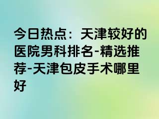 今日热点：天津较好的医院男科排名-精选推荐-天津包皮手术哪里好