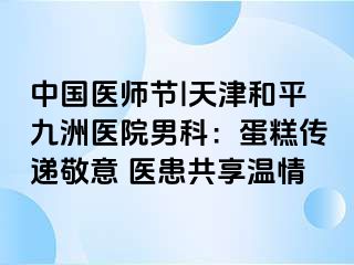 中国医师节|天津和平九洲医院男科：蛋糕传递敬意 医患共享温情