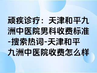 顽疾诊疗：天津和平九洲中医院男科收费标准-搜索热词-天津和平九洲中医院收费怎么样