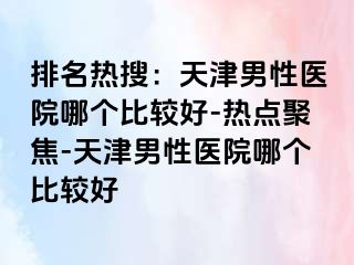 排名热搜：天津男性医院哪个比较好-热点聚焦-天津男性医院哪个比较好