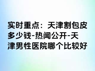 实时重点：天津割包皮多少钱-热闻公开-天津男性医院哪个比较好