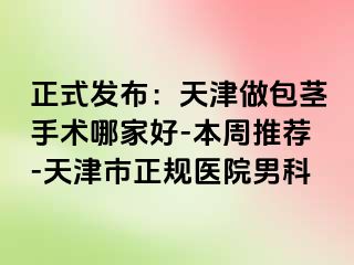 正式发布：天津做包茎手术哪家好-本周推荐-天津市正规医院男科