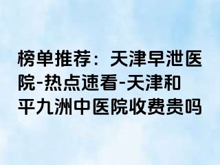 榜单推荐：天津早泄医院-热点速看-天津和平九洲中医院收费贵吗