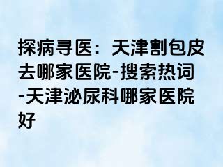 探病寻医：天津割包皮去哪家医院-搜索热词-天津泌尿科哪家医院好