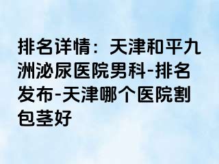 排名详情：天津和平九洲泌尿医院男科-排名发布-天津哪个医院割包茎好