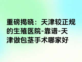 重磅揭晓：天津较正规的生殖医院-靠谱-天津做包茎手术哪家好