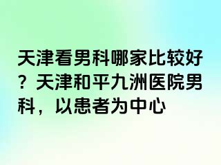天津看男科哪家比较好？天津和平九洲医院男科，以患者为中心