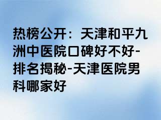 热榜公开：天津和平九洲中医院口碑好不好-排名揭秘-天津医院男科哪家好