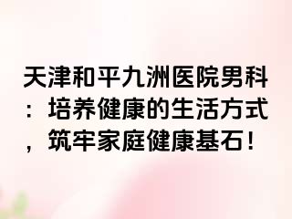 天津和平九洲医院男科：培养健康的生活方式，筑牢家庭健康基石！