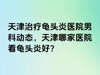 天津治疗龟头炎医院男科动态，天津哪家医院看龟头炎好？