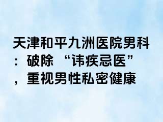 天津和平九洲医院男科：破除 “讳疾忌医”，重视男性私密健康